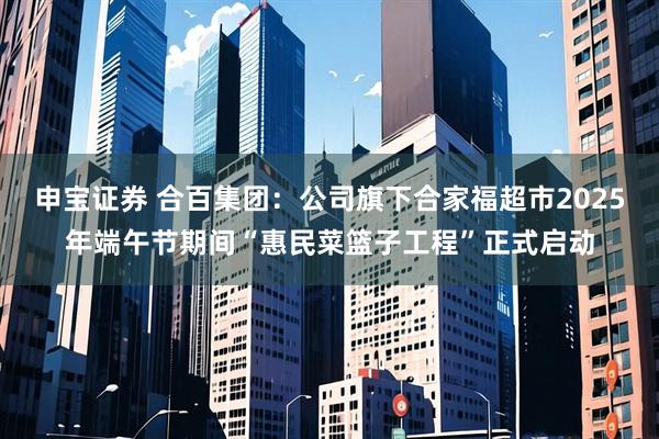 申宝证券 合百集团：公司旗下合家福超市2025年端午节期间“惠民菜篮子工程”正式启动
