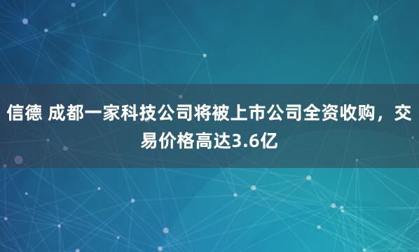 信德 成都一家科技公司将被上市公司全资收购，交易价格高达3.6亿