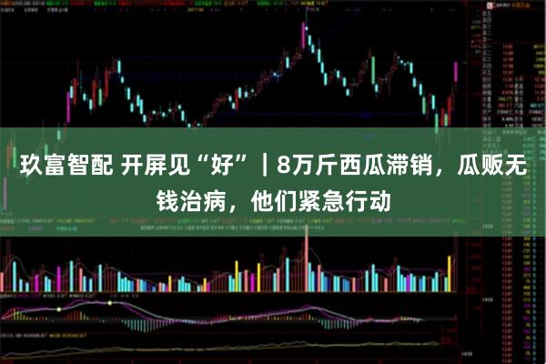 玖富智配 开屏见“好”｜8万斤西瓜滞销，瓜贩无钱治病，他们紧急行动