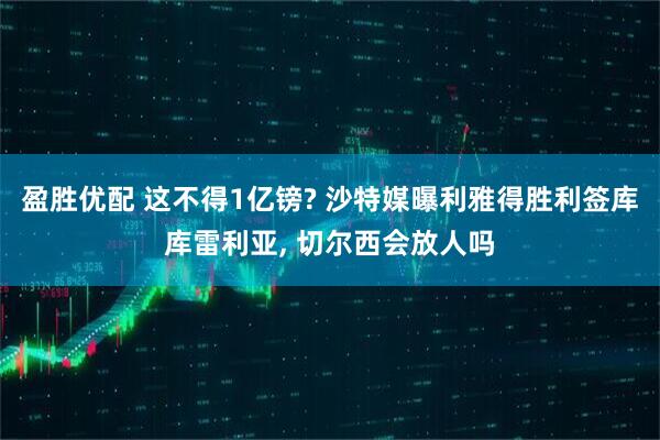 盈胜优配 这不得1亿镑? 沙特媒曝利雅得胜利签库库雷利亚, 切尔西会放人吗