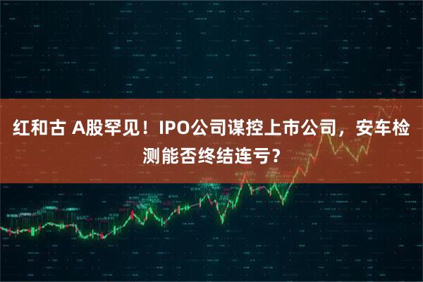 红和古 A股罕见！IPO公司谋控上市公司，安车检测能否终结连亏？
