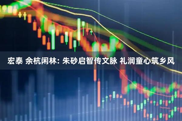 宏泰 余杭闲林: 朱砂启智传文脉 礼润童心筑乡风