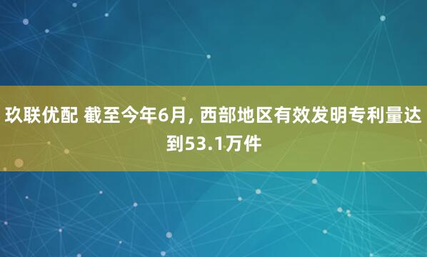 玖联优配 截至今年6月, 西部地区有效发明专利量达到53.1万件